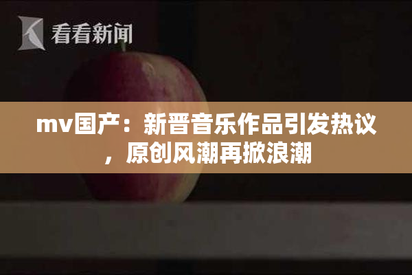 mv国产：新晋音乐作品引发热议，原创风潮再掀浪潮