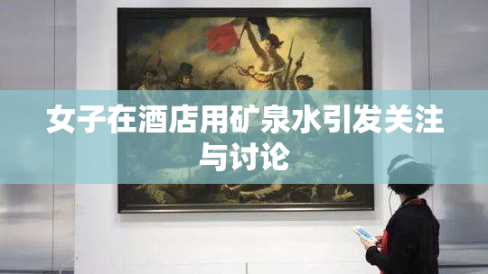 女子在酒店用矿泉水引发关注与讨论
