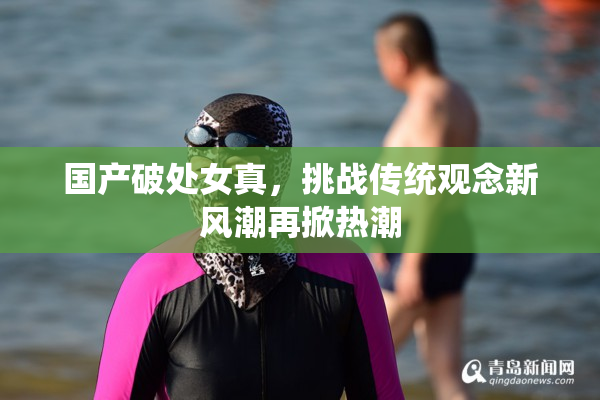 国产破处女真，挑战传统观念新风潮再掀热潮