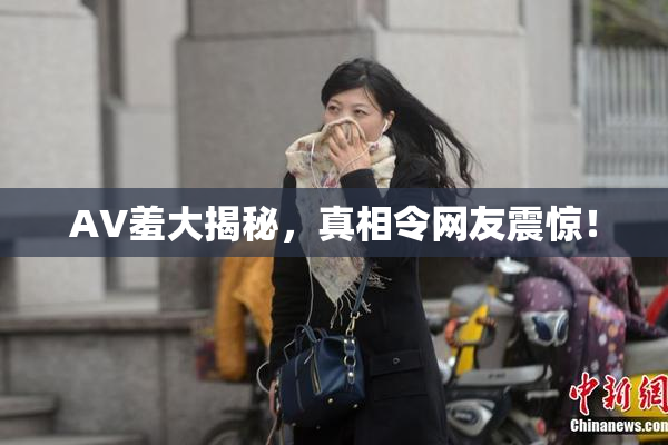 AV羞大揭秘，真相令网友震惊！