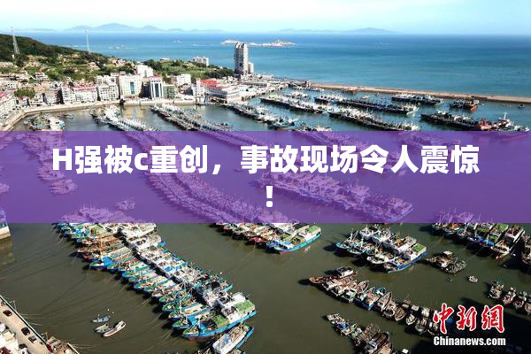 H强被c重创，事故现场令人震惊！