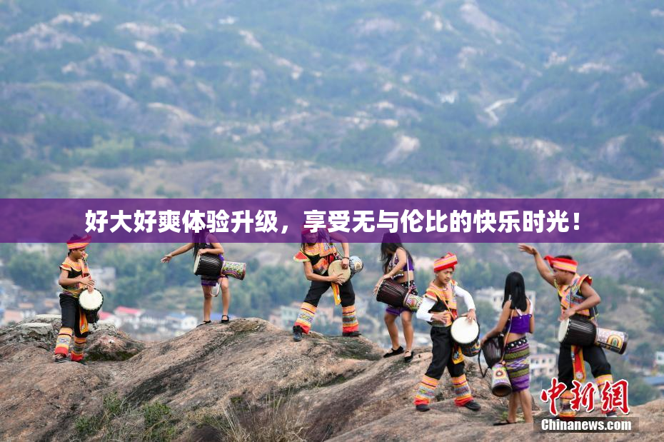 好大好爽体验升级，享受无与伦比的快乐时光！