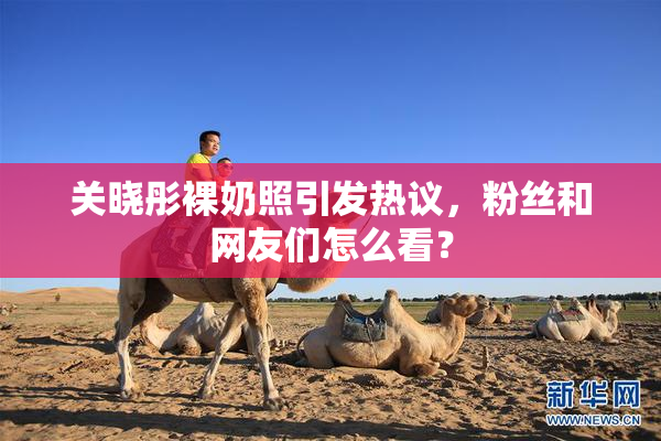 关晓彤裸奶照引发热议，粉丝和网友们怎么看？