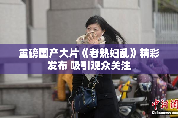 重磅国产大片《老熟妇乱》精彩发布 吸引观众关注