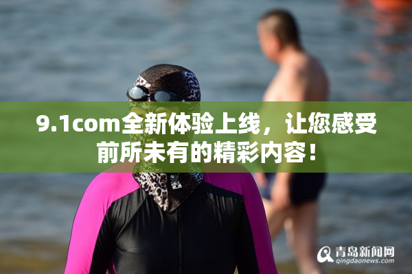 9.1com全新体验上线，让您感受前所未有的精彩内容！