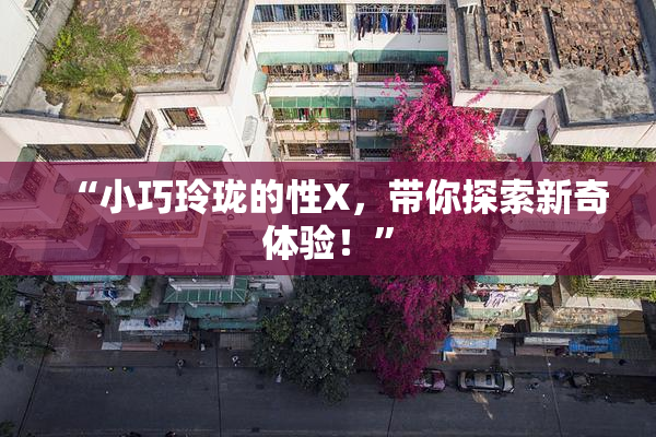 “小巧玲珑的性X，带你探索新奇体验！”