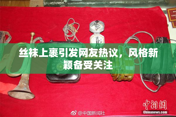 丝袜上裹引发网友热议，风格新颖备受关注