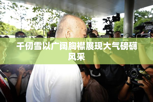 千仞雪以广阔胸襟展现大气磅礴风采
