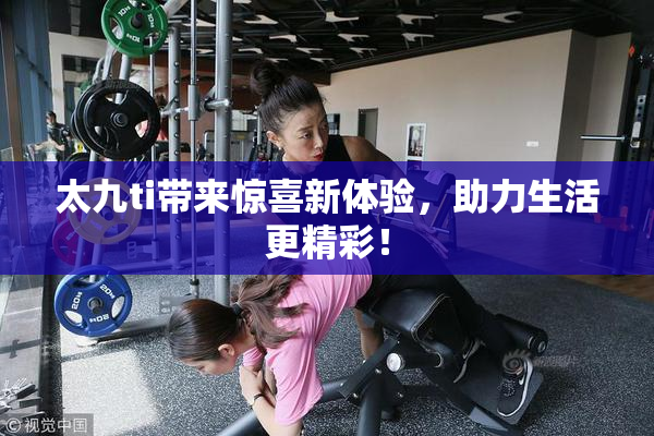 太九ti带来惊喜新体验，助力生活更精彩！