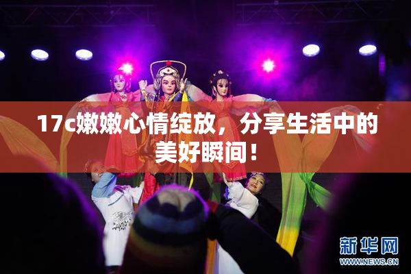 17c嫩嫩心情绽放，分享生活中的美好瞬间！