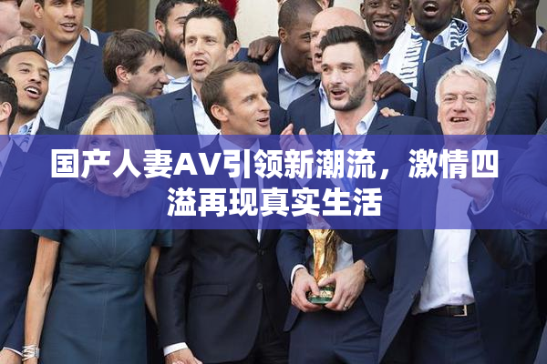 国产人妻AV引领新潮流，激情四溢再现真实生活