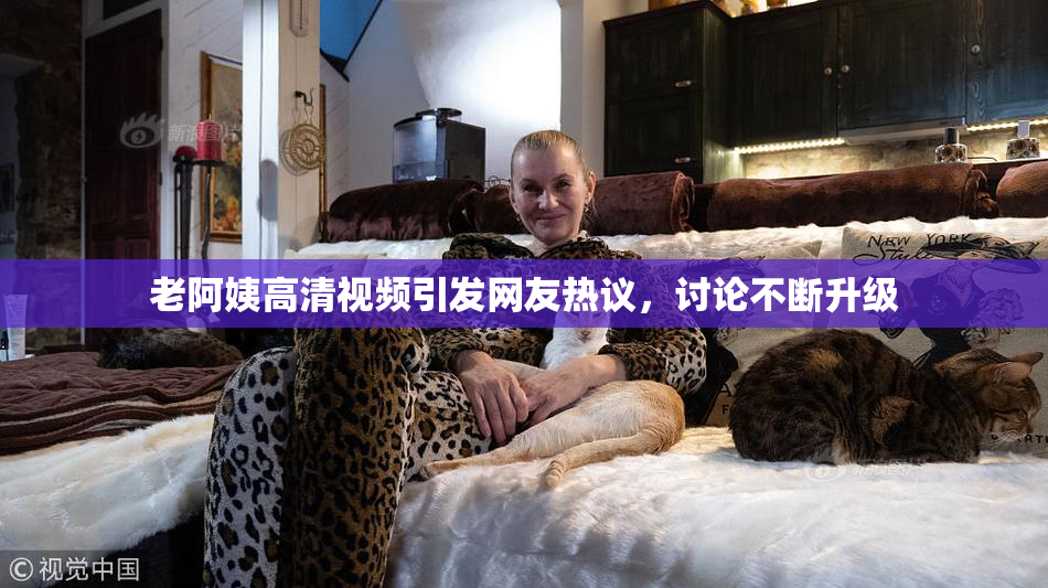 老阿姨高清视频引发网友热议，讨论不断升级
