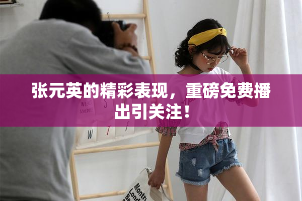 张元英的精彩表现，重磅免费播出引关注！
