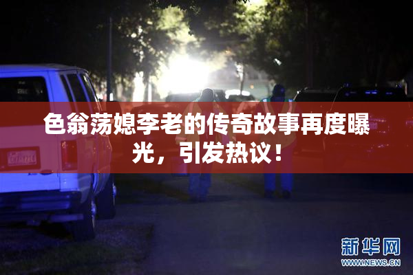 色翁荡媳李老的传奇故事再度曝光，引发热议！