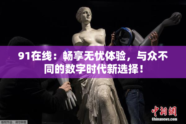 91在线：畅享无忧体验，与众不同的数字时代新选择！