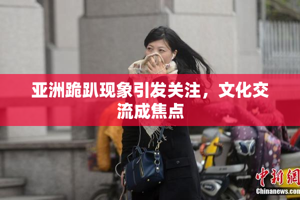 亚洲跪趴现象引发关注，文化交流成焦点