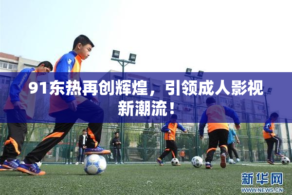 91东热再创辉煌，引领成人影视新潮流！