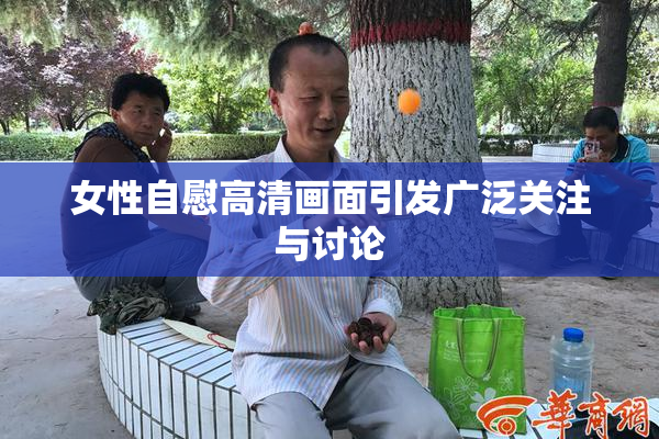女性自慰高清画面引发广泛关注与讨论