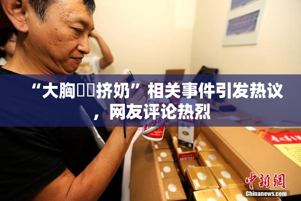 “大胸❌‌挤奶”相关事件引发热议，网友评论热烈