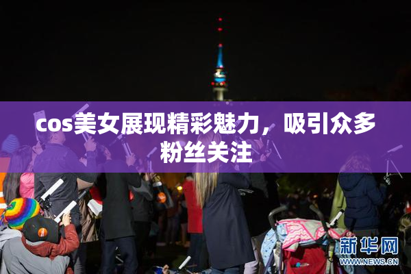 cos美女展现精彩魅力，吸引众多粉丝关注