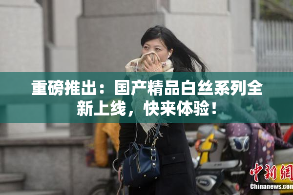 重磅推出：国产精品白丝系列全新上线，快来体验！