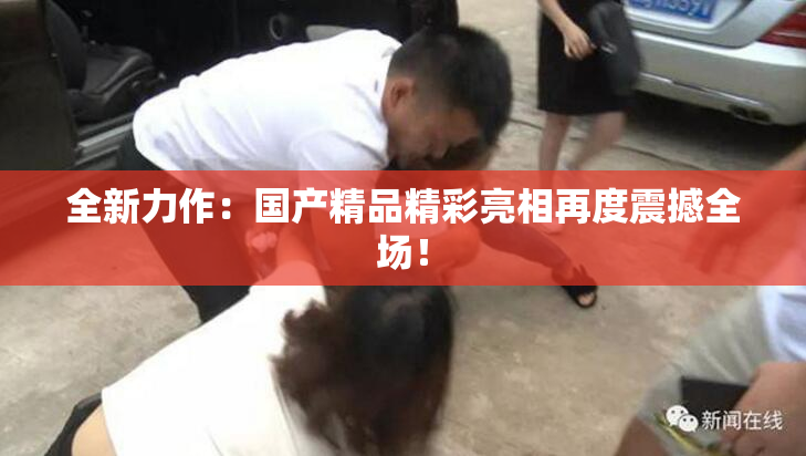全新力作：国产精品精彩亮相再度震撼全场！