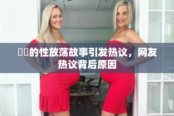 妺妺的性放荡故事引发热议，网友热议背后原因