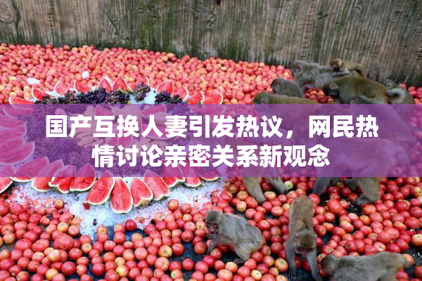 国产互换人妻引发热议，网民热情讨论亲密关系新观念