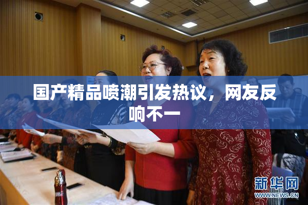 国产精品喷潮引发热议，网友反响不一