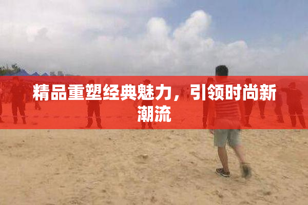 精品重塑经典魅力，引领时尚新潮流