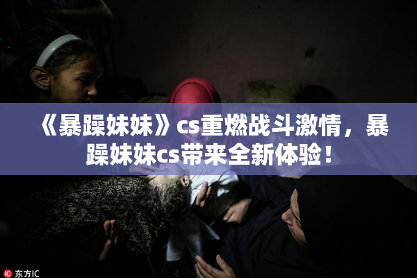 《暴躁妹妹》cs重燃战斗激情，暴躁妹妹cs带来全新体验！