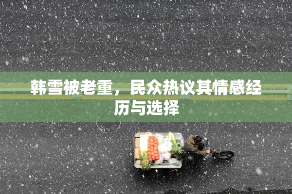 韩雪被老重，民众热议其情感经历与选择