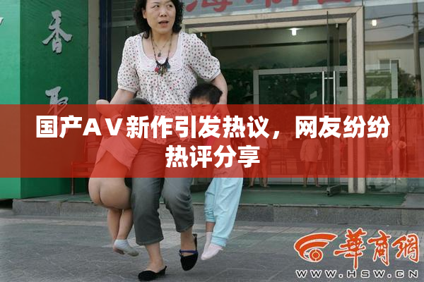 国产AⅤ新作引发热议，网友纷纷热评分享