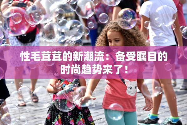 性毛茸茸的新潮流：备受瞩目的时尚趋势来了！