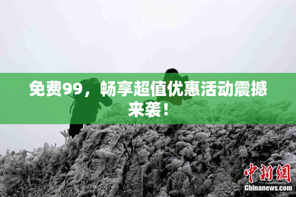 免费99，畅享超值优惠活动震撼来袭！