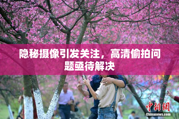 隐秘摄像引发关注，高清偷拍问题亟待解决
