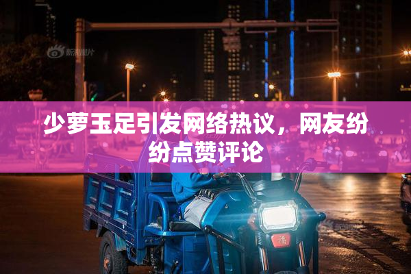 少萝玉足引发网络热议，网友纷纷点赞评论