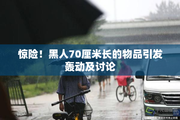 惊险！黑人70厘米长的物品引发轰动及讨论