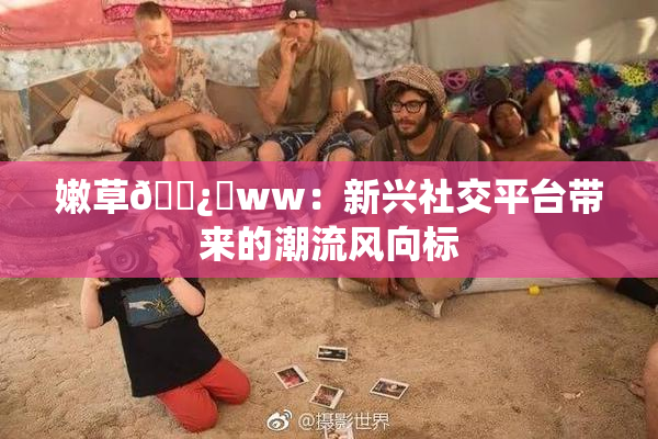 嫩草🌿‌ww：新兴社交平台带来的潮流风向标