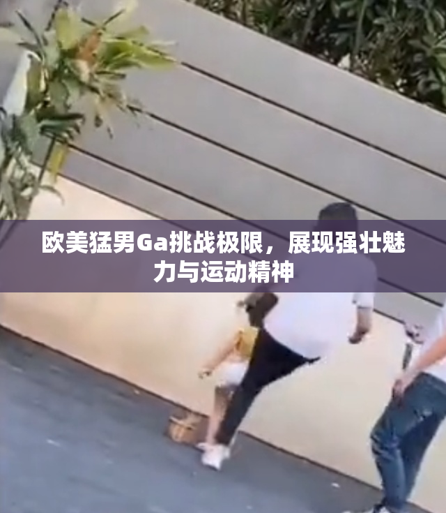 欧美猛男Ga挑战极限，展现强壮魅力与运动精神
