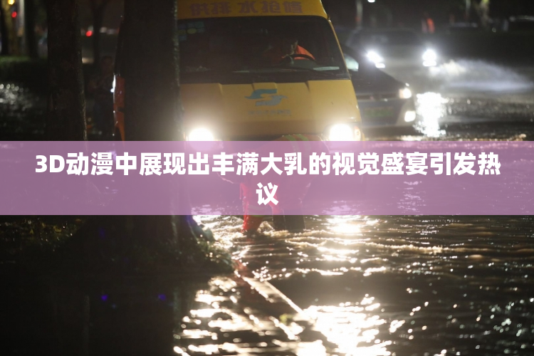 3D动漫中展现出丰满大乳的视觉盛宴引发热议