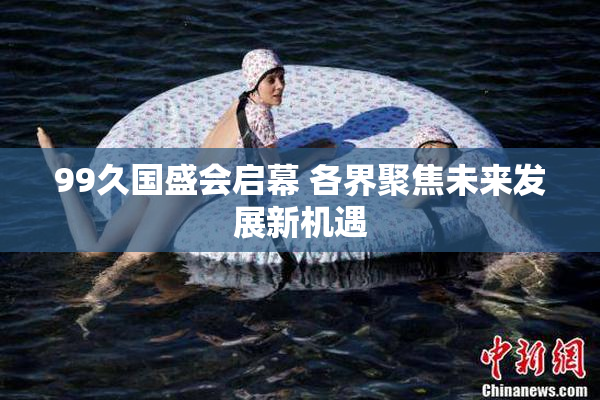 99久国盛会启幕 各界聚焦未来发展新机遇