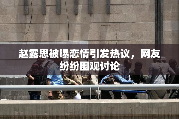 赵露思被曝恋情引发热议，网友纷纷围观讨论