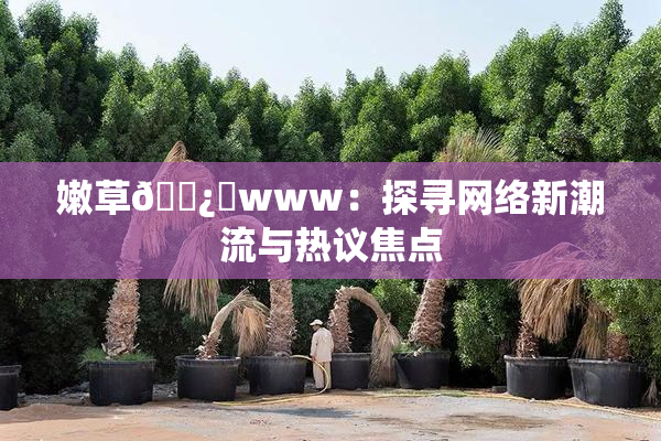 嫩草🌿‌www：探寻网络新潮流与热议焦点