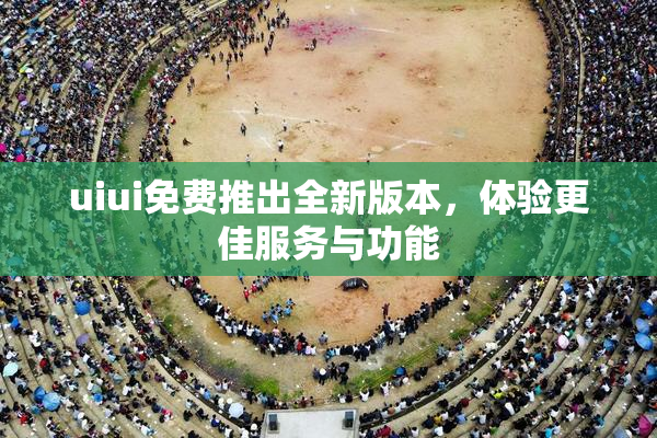 uiui免费推出全新版本，体验更佳服务与功能