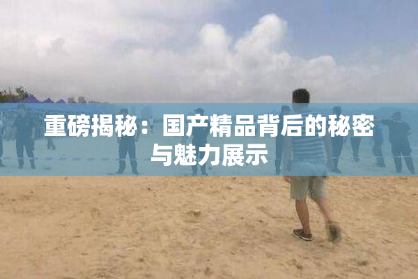 重磅揭秘：国产精品背后的秘密与魅力展示