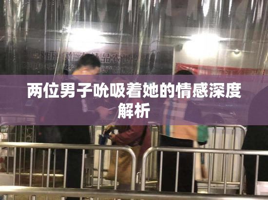 两位男子吮吸着她的情感深度解析