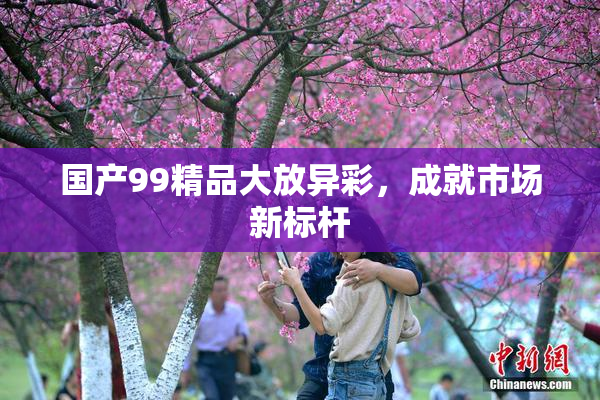 国产99精品大放异彩，成就市场新标杆