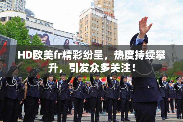 HD欧美fr精彩纷呈，热度持续攀升，引发众多关注！