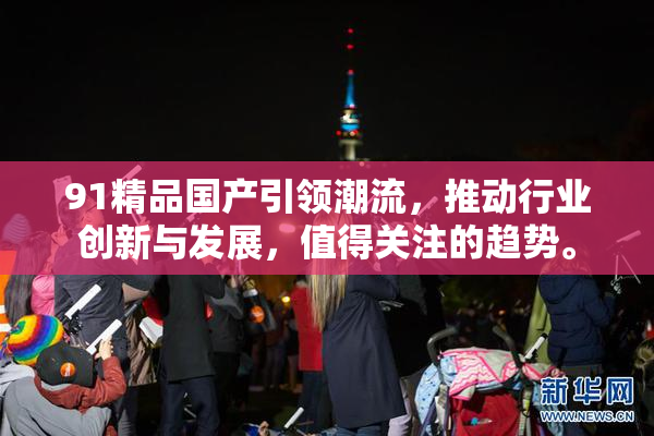 91精品国产引领潮流，推动行业创新与发展，值得关注的趋势。
